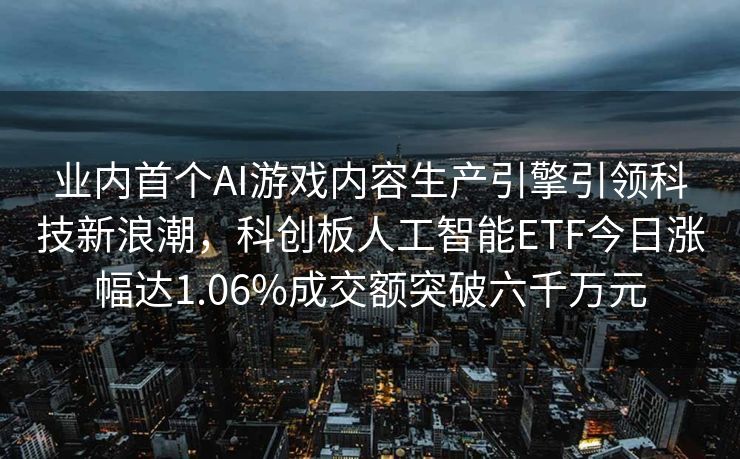 业内首个AI游戏内容生产引擎引领科技新浪潮，科创板人工智能ETF今日涨幅达1.06%成交额突破六千万元