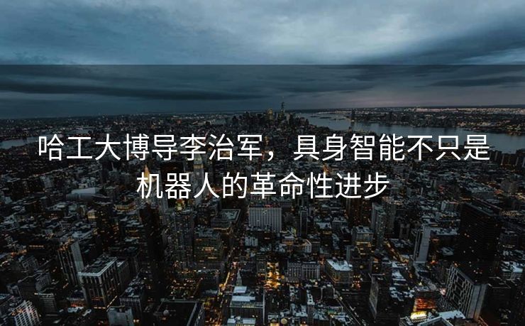 哈工大博导李治军，具身智能不只是机器人的革命性进步