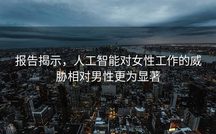 报告揭示，人工智能对女性工作的威胁相对男性更为显著