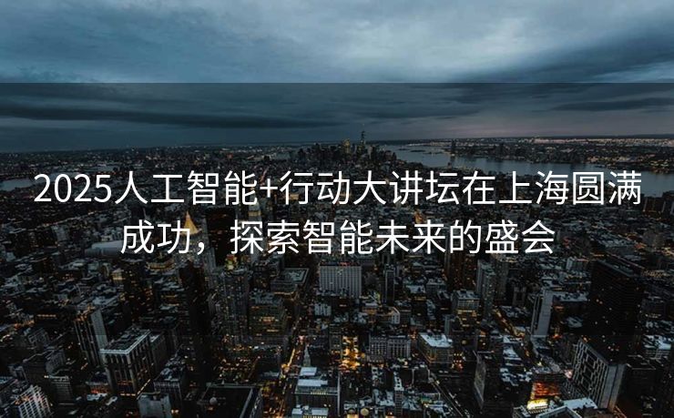 2025人工智能+行动大讲坛在上海圆满成功，探索智能未来的盛会