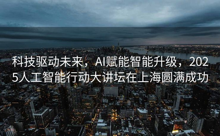 科技驱动未来，AI赋能智能升级，2025人工智能行动大讲坛在上海圆满成功