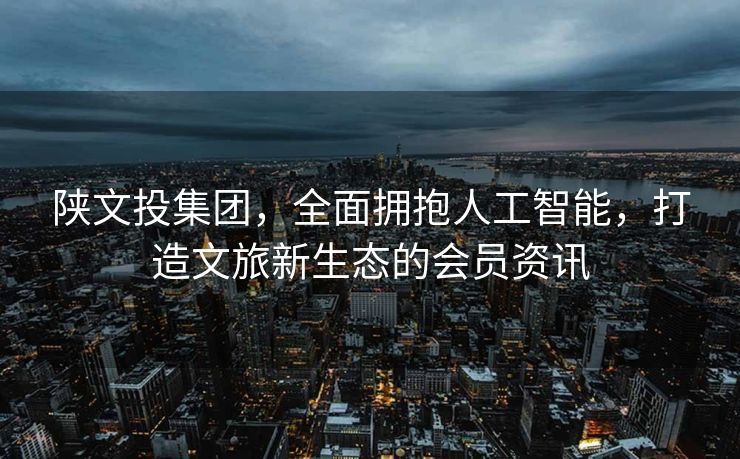 陕文投集团，全面拥抱人工智能，打造文旅新生态的会员资讯