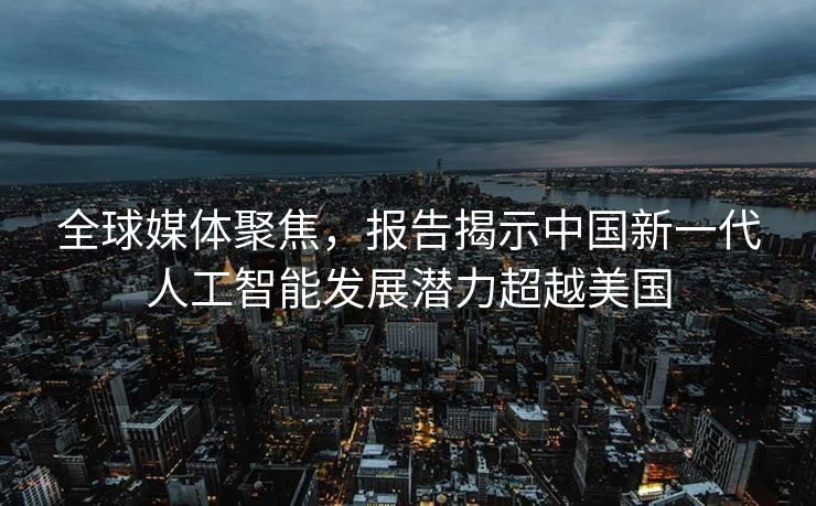 全球媒体聚焦，报告揭示中国新一代人工智能发展潜力超越美国