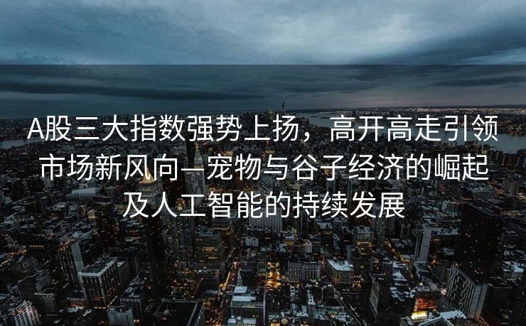 A股三大指数强势上扬，高开高走引领市场新风向—宠物与谷子经济的崛起及人工智能的持续发展