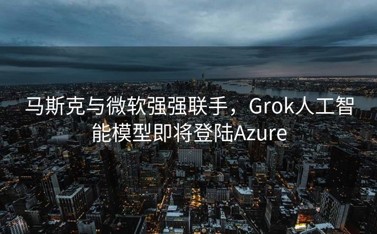 马斯克与微软强强联手，Grok人工智能模型即将登陆Azure