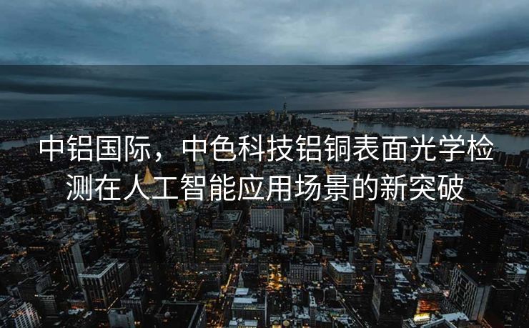 中铝国际，中色科技铝铜表面光学检测在人工智能应用场景的新突破