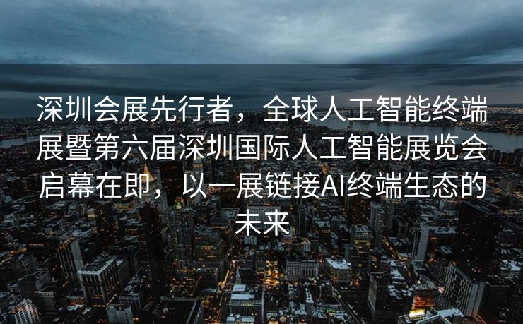 深圳会展先行者，全球人工智能终端展暨第六届深圳国际人工智能展览会启幕在即，以一展链接AI终端生态的未来