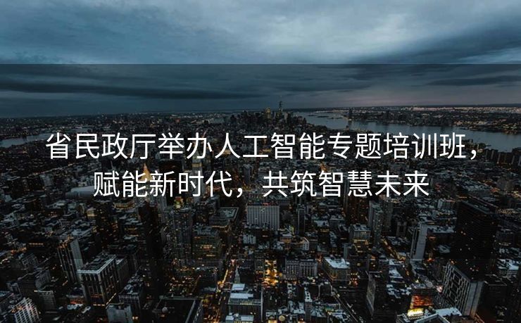 省民政厅举办人工智能专题培训班，赋能新时代，共筑智慧未来