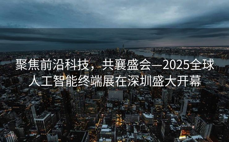聚焦前沿科技，共襄盛会—2025全球人工智能终端展在深圳盛大开幕