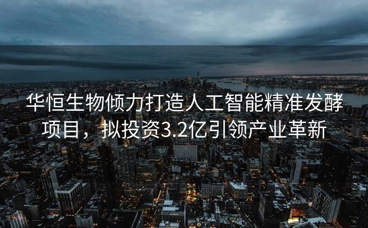 华恒生物倾力打造人工智能精准发酵项目，拟投资3.2亿引领产业革新