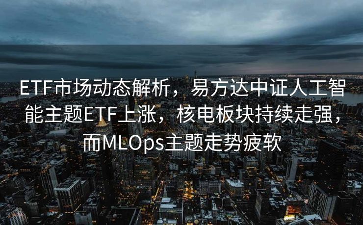 ETF市场动态解析，易方达中证人工智能主题ETF上涨，核电板块持续走强，而MLOps主题走势疲软