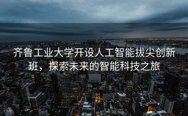齐鲁工业大学开设人工智能拔尖创新班，探索未来的智能科技之旅
