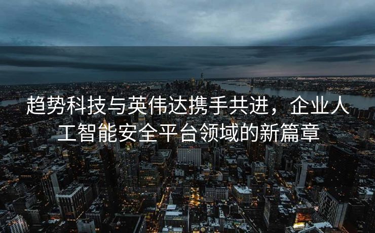 趋势科技与英伟达携手共进，企业人工智能安全平台领域的新篇章