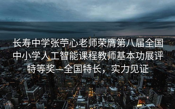 长寿中学张苧心老师荣膺第八届全国中小学人工智能课程教师基本功展评特等奖—全国特长，实力见证