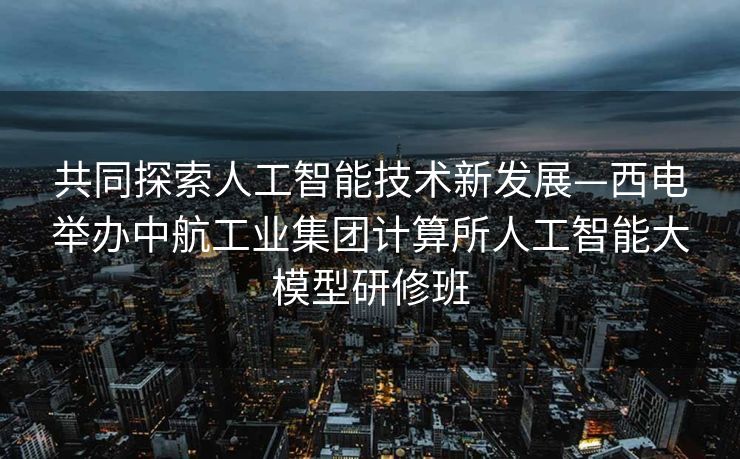 共同探索人工智能技术新发展—西电举办中航工业集团计算所人工智能大模型研修班