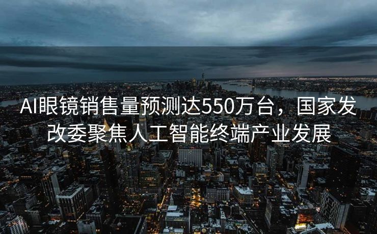 AI眼镜销售量预测达550万台，国家发改委聚焦人工智能终端产业发展