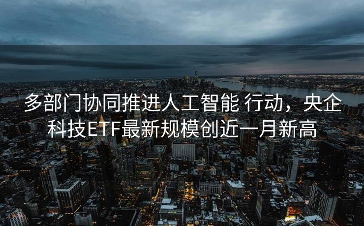 多部门协同推进人工智能 行动，央企科技ETF最新规模创近一月新高
