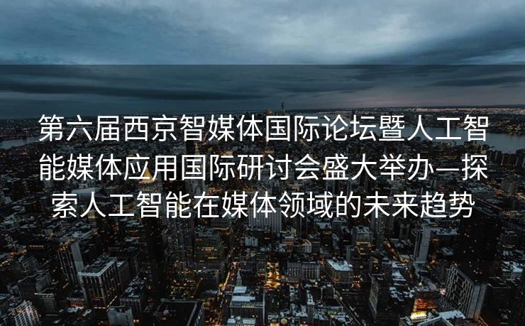 第六届西京智媒体国际论坛暨人工智能媒体应用国际研讨会盛大举办—探索人工智能在媒体领域的未来趋势