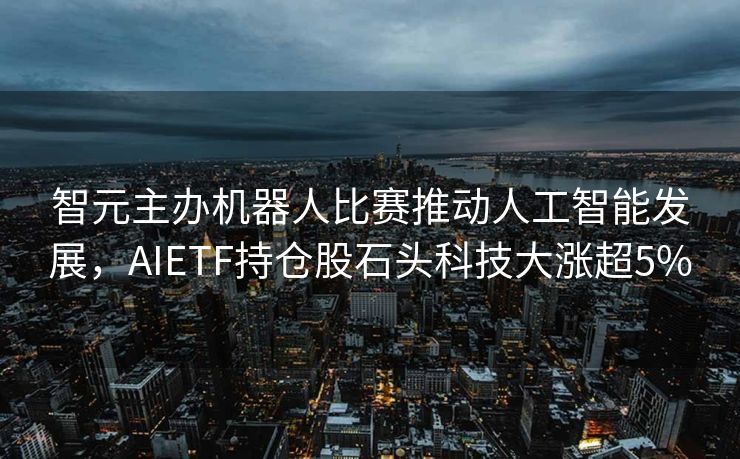 智元主办机器人比赛推动人工智能发展，AIETF持仓股石头科技大涨超5%