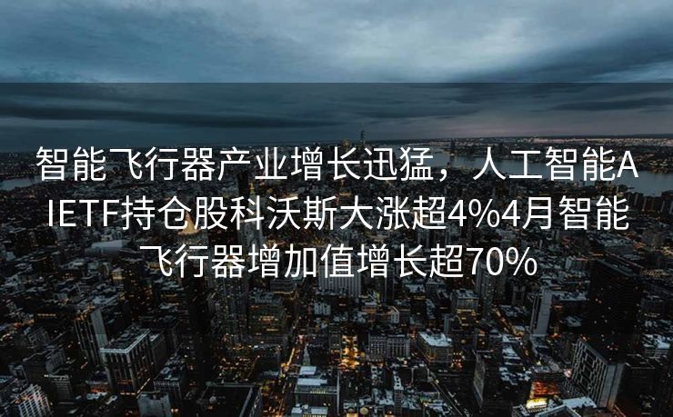 智能飞行器产业增长迅猛，人工智能AIETF持仓股科沃斯大涨超4%4月智能飞行器增加值增长超70%