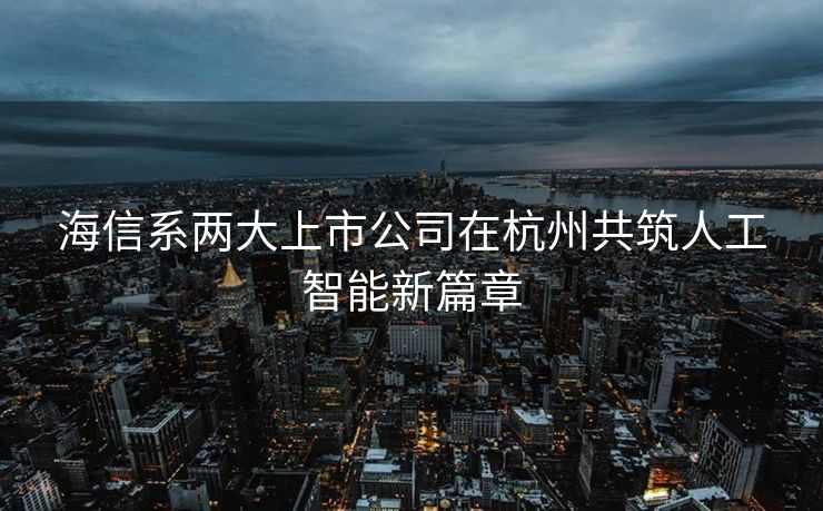 海信系两大上市公司在杭州共筑人工智能新篇章