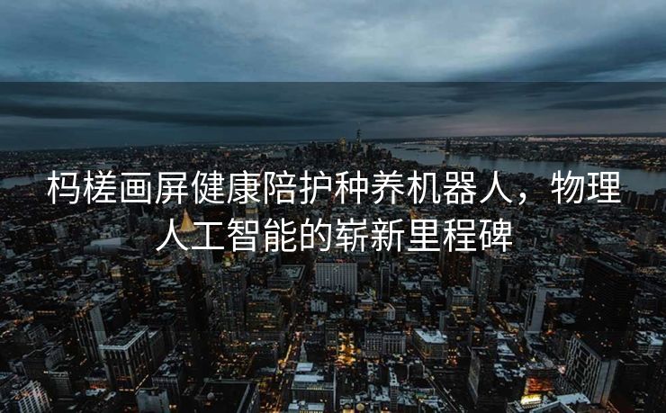 杩槎画屏健康陪护种养机器人，物理人工智能的崭新里程碑