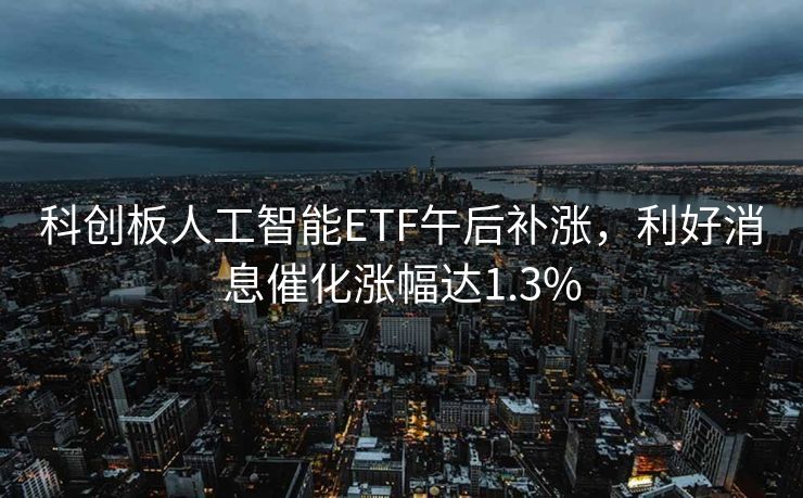 科创板人工智能ETF午后补涨，利好消息催化涨幅达1.3%