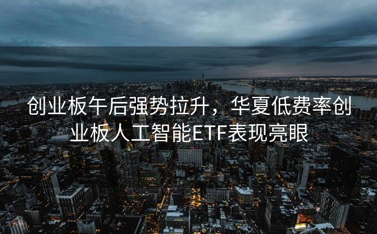 创业板午后强势拉升，华夏低费率创业板人工智能ETF表现亮眼