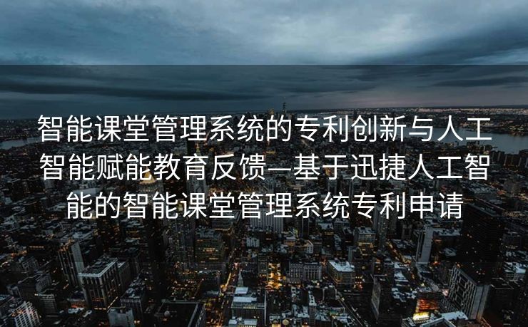 智能课堂管理系统的专利创新与人工智能赋能教育反馈—基于迅捷人工智能的智能课堂管理系统专利申请