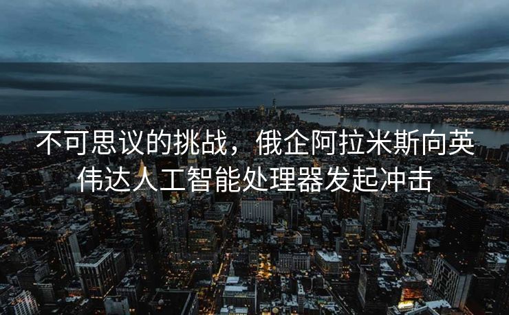 不可思议的挑战，俄企阿拉米斯向英伟达人工智能处理器发起冲击