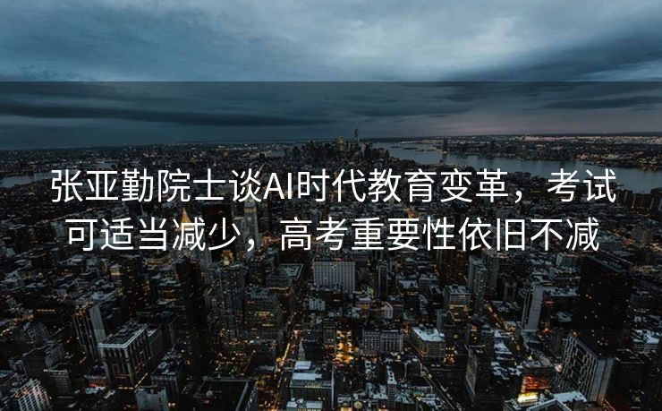张亚勤院士谈AI时代教育变革，考试可适当减少，高考重要性依旧不减
