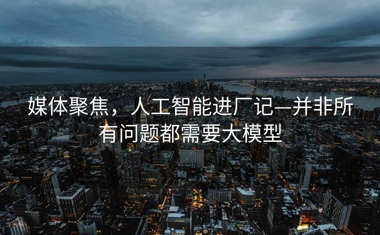 媒体聚焦，人工智能进厂记—并非所有问题都需要大模型