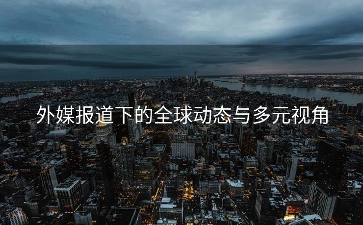 外媒报道下的全球动态与多元视角