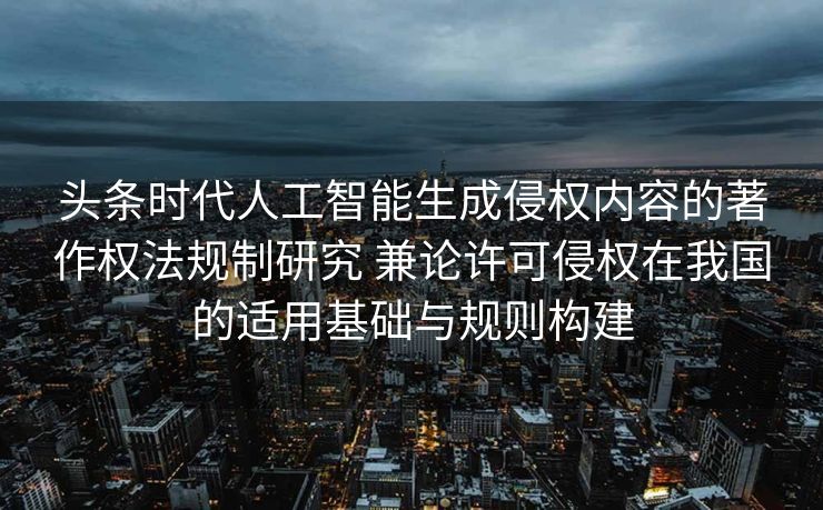 头条时代人工智能生成侵权内容的著作权法规制研究 兼论许可侵权在我国的适用基础与规则构建