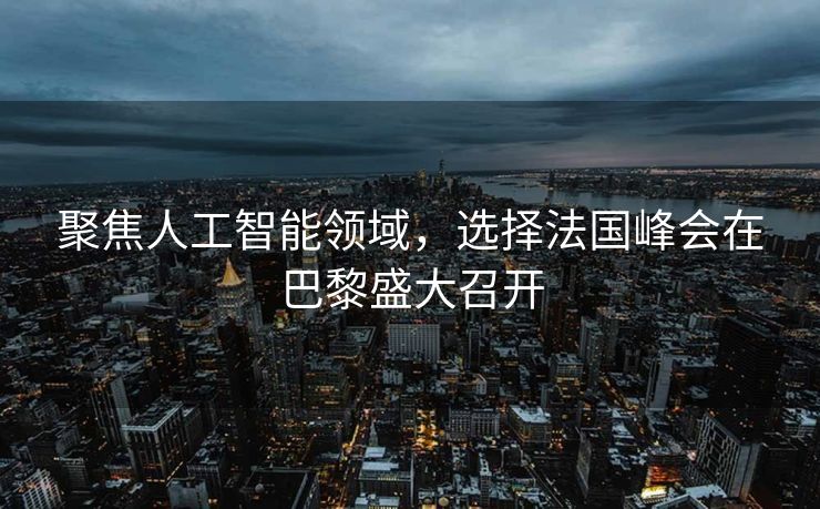 聚焦人工智能领域，选择法国峰会在巴黎盛大召开