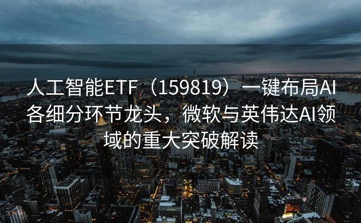 人工智能ETF（159819）一键布局AI各细分环节龙头，微软与英伟达AI领域的重大突破解读