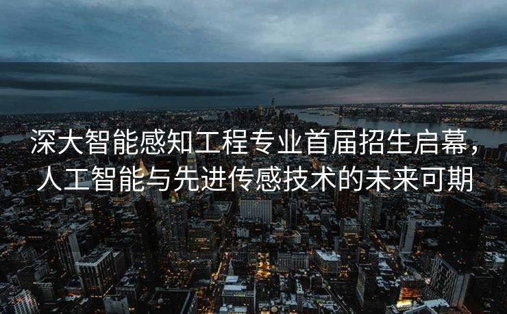深大智能感知工程专业首届招生启幕，人工智能与先进传感技术的未来可期