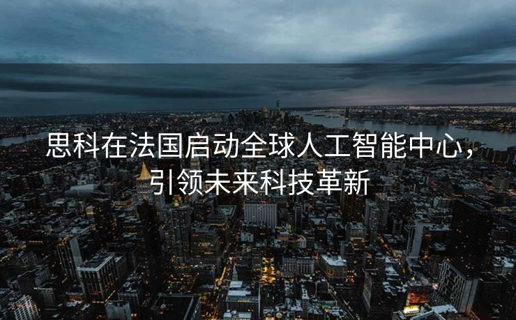思科在法国启动全球人工智能中心，引领未来科技革新