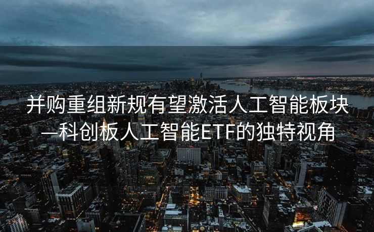 并购重组新规有望激活人工智能板块—科创板人工智能ETF的独特视角