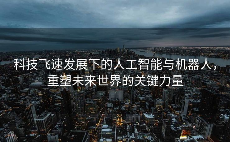 科技飞速发展下的人工智能与机器人，重塑未来世界的关键力量