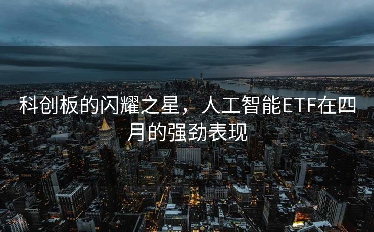 科创板的闪耀之星，人工智能ETF在四月的强劲表现