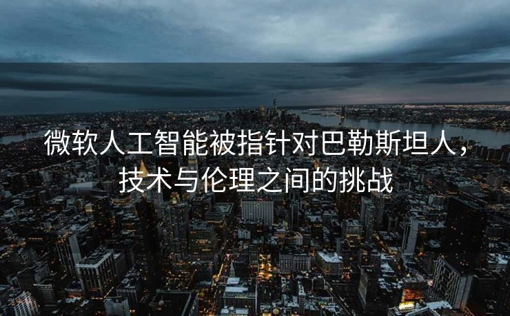 微软人工智能被指针对巴勒斯坦人，技术与伦理之间的挑战