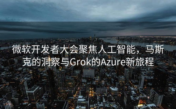 微软开发者大会聚焦人工智能，马斯克的洞察与Grok的Azure新旅程