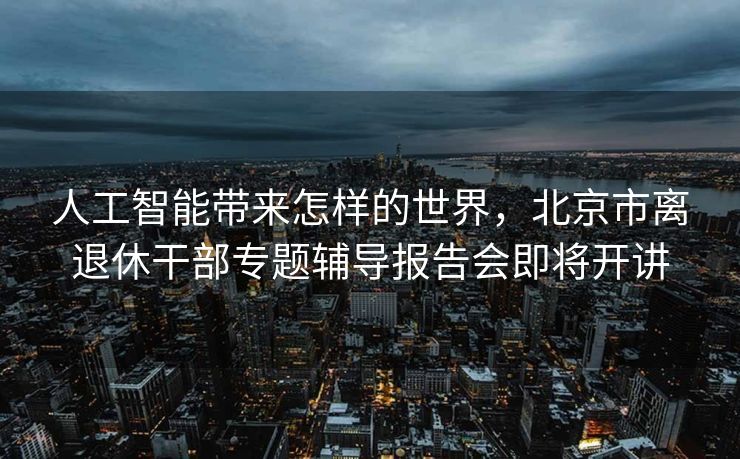 人工智能带来怎样的世界，北京市离退休干部专题辅导报告会即将开讲