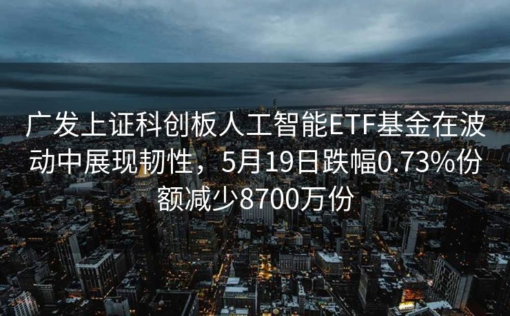 广发上证科创板人工智能ETF基金在波动中展现韧性，5月19日跌幅0.73%份额减少8700万份