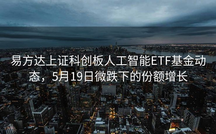 易方达上证科创板人工智能ETF基金动态，5月19日微跌下的份额增长
