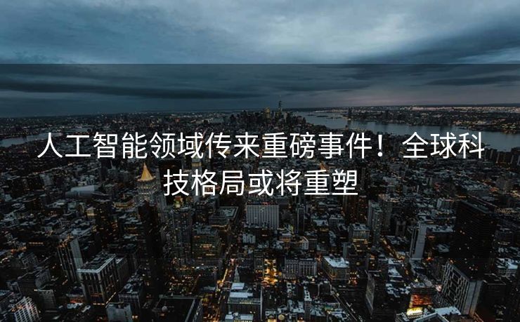 人工智能领域传来重磅事件！全球科技格局或将重塑