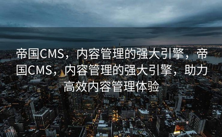 帝国CMS，内容管理的强大引擎，帝国CMS，内容管理的强大引擎，助力高效内容管理体验