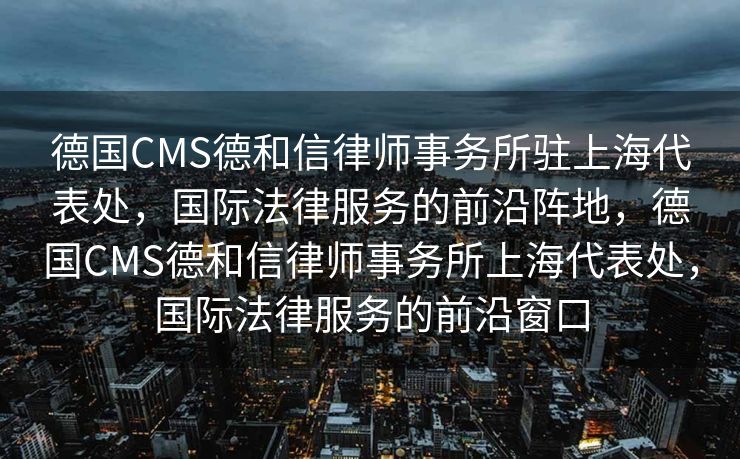 德国CMS德和信律师事务所驻上海代表处，国际法律服务的前沿阵地，德国CMS德和信律师事务所上海代表处，国际法律服务的前沿窗口