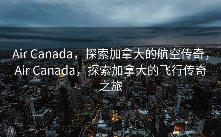 Air Canada，探索加拿大的航空传奇，Air Canada，探索加拿大的飞行传奇之旅